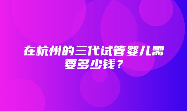 在杭州的三代试管婴儿需要多少钱？