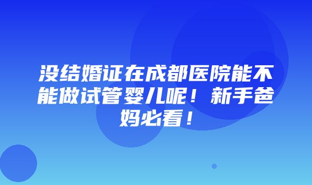 没结婚证在成都医院能不能做试管婴儿呢！新手爸妈必看！