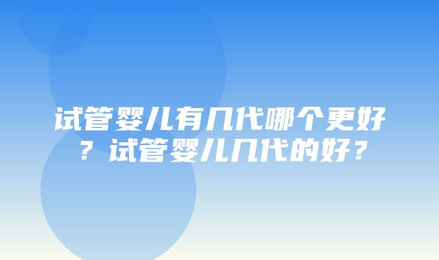 试管婴儿有几代哪个更好？试管婴儿几代的好？