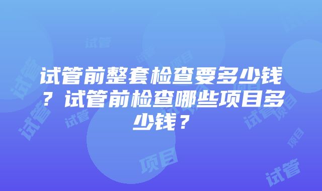 试管前整套检查要多少钱？试管前检查哪些项目多少钱？