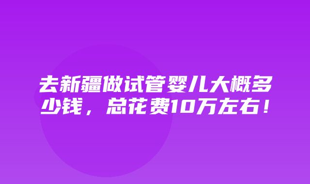 去新疆做试管婴儿大概多少钱，总花费10万左右！