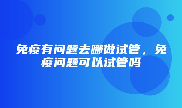 免疫有问题去哪做试管，免疫问题可以试管吗