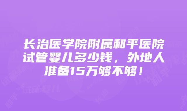 长治医学院附属和平医院试管婴儿多少钱，外地人准备15万够不够！