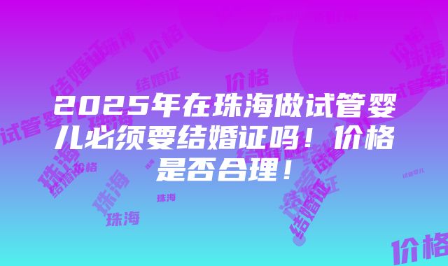 2025年在珠海做试管婴儿必须要结婚证吗！价格是否合理！