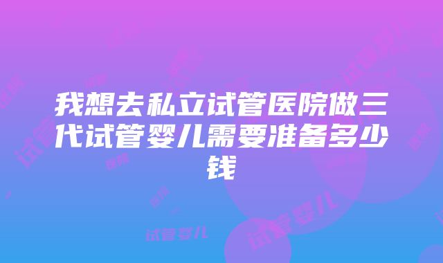 我想去私立试管医院做三代试管婴儿需要准备多少钱