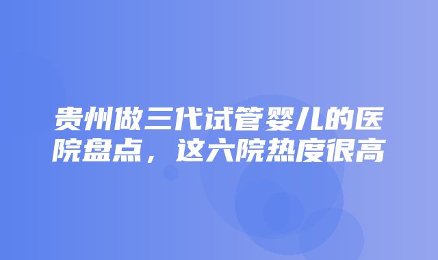 贵州做三代试管婴儿的医院盘点，这六院热度很高