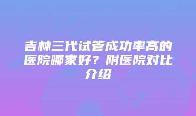 吉林三代试管成功率高的医院哪家好？附医院对比介绍