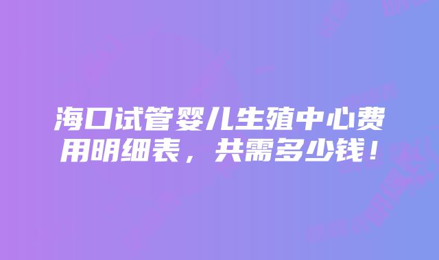 海口试管婴儿生殖中心费用明细表，共需多少钱！