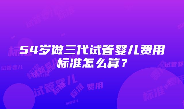 54岁做三代试管婴儿费用标准怎么算？