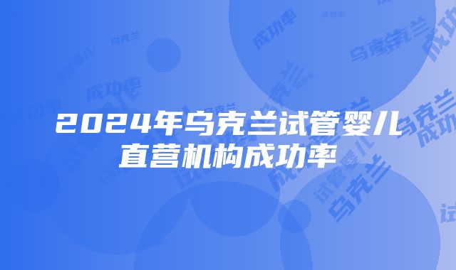 2024年乌克兰试管婴儿直营机构成功率