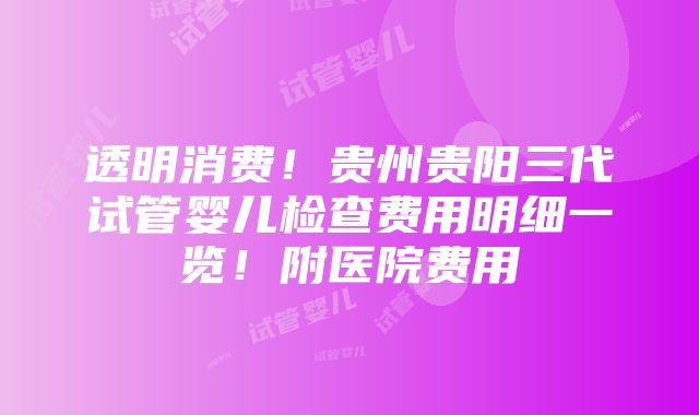 透明消费！贵州贵阳三代试管婴儿检查费用明细一览！附医院费用