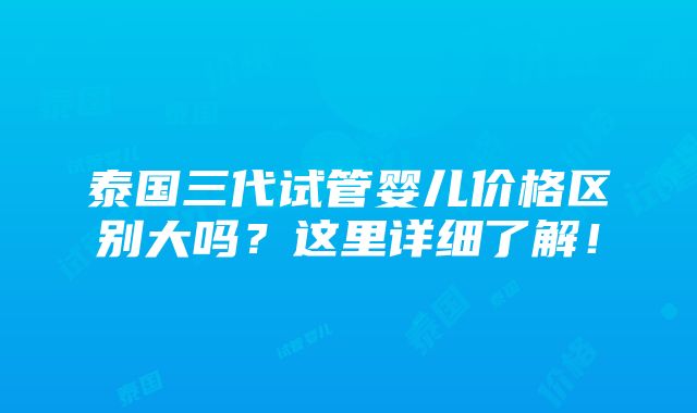 泰国三代试管婴儿价格区别大吗？这里详细了解！