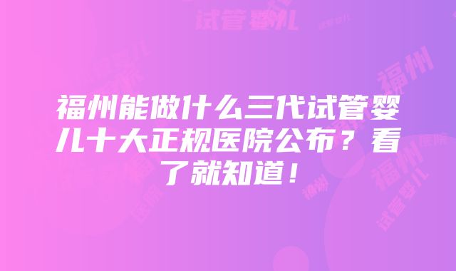 福州能做什么三代试管婴儿十大正规医院公布？看了就知道！