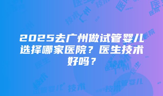 2025去广州做试管婴儿选择哪家医院？医生技术好吗？