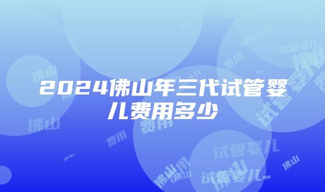 2024佛山年三代试管婴儿费用多少