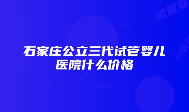 石家庄公立三代试管婴儿医院什么价格