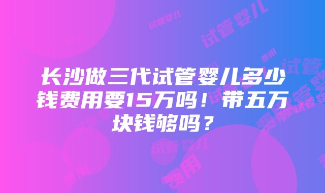 长沙做三代试管婴儿多少钱费用要15万吗！带五万块钱够吗？