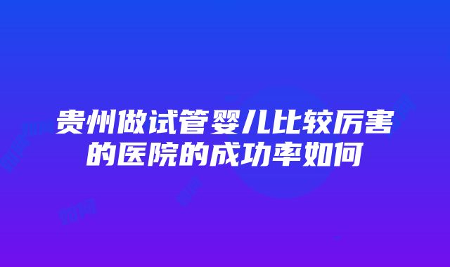 贵州做试管婴儿比较厉害的医院的成功率如何