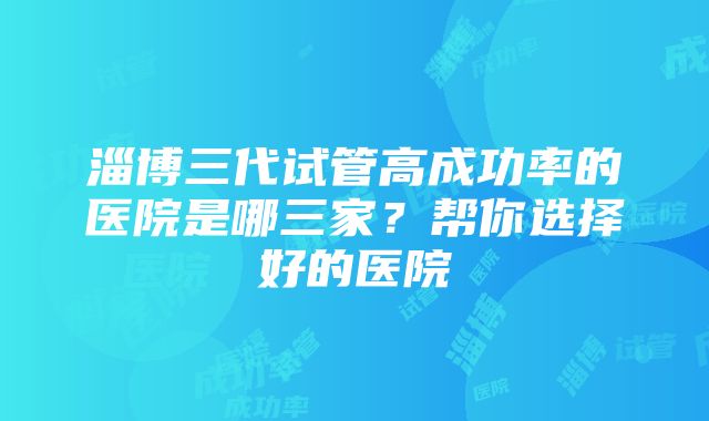 淄博三代试管高成功率的医院是哪三家？帮你选择好的医院