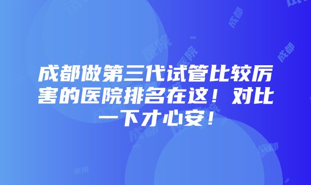 成都做第三代试管比较厉害的医院排名在这！对比一下才心安！