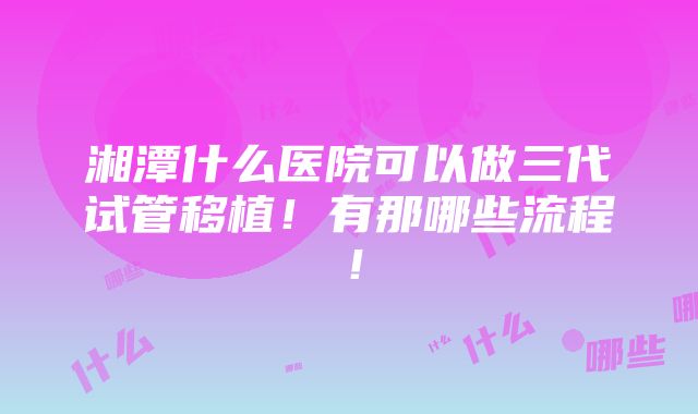 湘潭什么医院可以做三代试管移植！有那哪些流程！