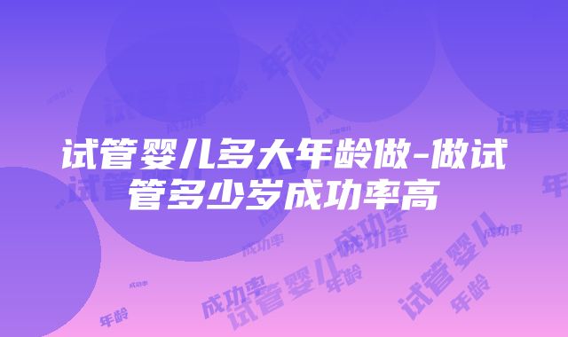 试管婴儿多大年龄做-做试管多少岁成功率高