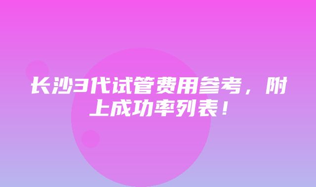 长沙3代试管费用参考，附上成功率列表！