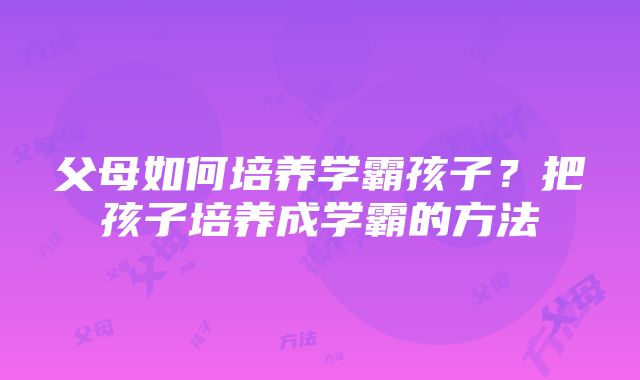 父母如何培养学霸孩子？把孩子培养成学霸的方法