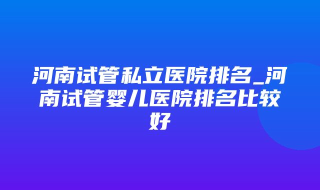 河南试管私立医院排名_河南试管婴儿医院排名比较好