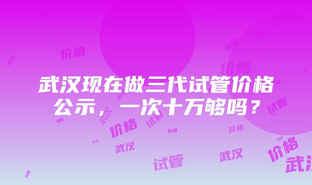 武汉现在做三代试管价格公示，一次十万够吗？