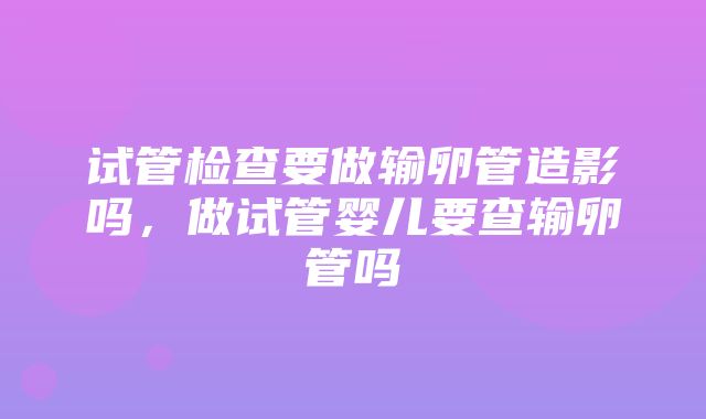 试管检查要做输卵管造影吗，做试管婴儿要查输卵管吗