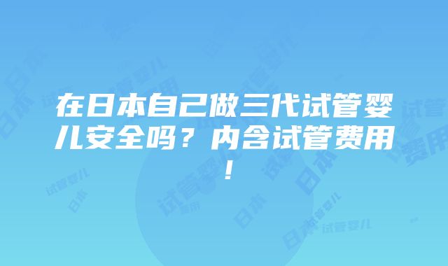 在日本自己做三代试管婴儿安全吗？内含试管费用！