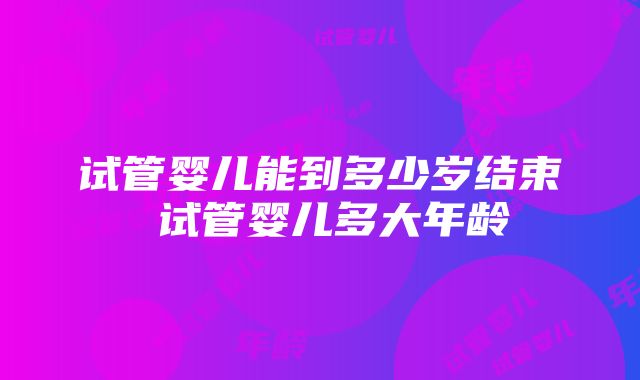 试管婴儿能到多少岁结束 试管婴儿多大年龄