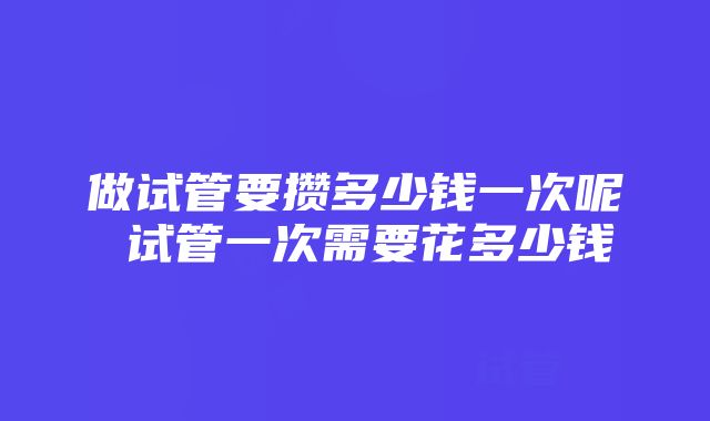 做试管要攒多少钱一次呢 试管一次需要花多少钱