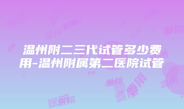 温州附二三代试管多少费用-温州附属第二医院试管