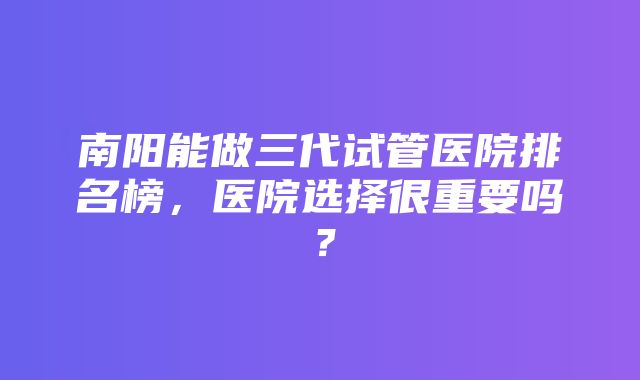 南阳能做三代试管医院排名榜，医院选择很重要吗？