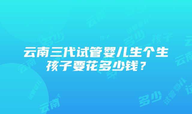 云南三代试管婴儿生个生孩子要花多少钱？