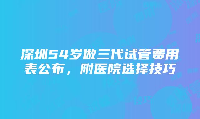 深圳54岁做三代试管费用表公布，附医院选择技巧