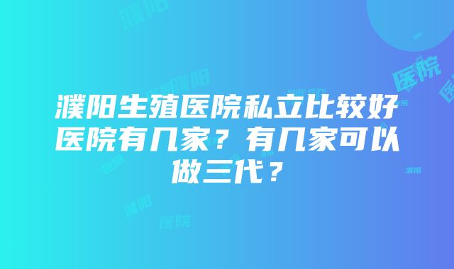 濮阳生殖医院私立比较好医院有几家？有几家可以做三代？