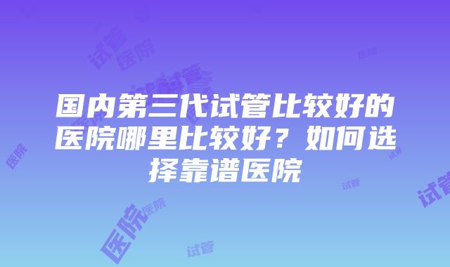 国内第三代试管比较好的医院哪里比较好？如何选择靠谱医院