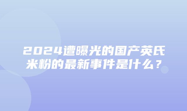 2024遭曝光的国产英氏米粉的最新事件是什么？