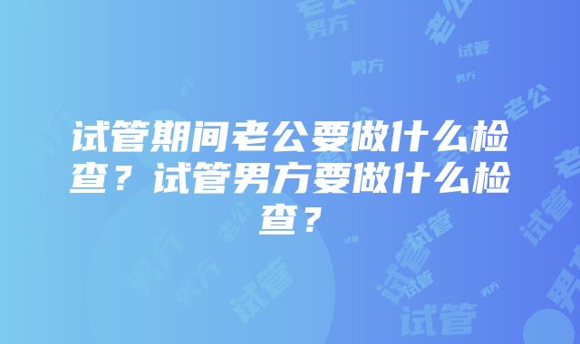 试管期间老公要做什么检查？试管男方要做什么检查？