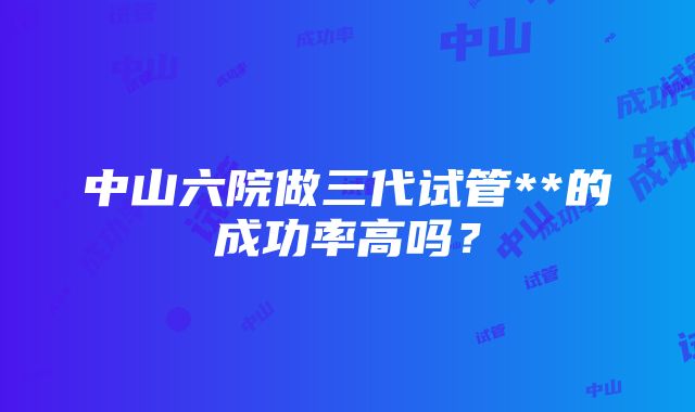 中山六院做三代试管**的成功率高吗？