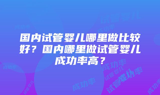 国内试管婴儿哪里做比较好？国内哪里做试管婴儿成功率高？