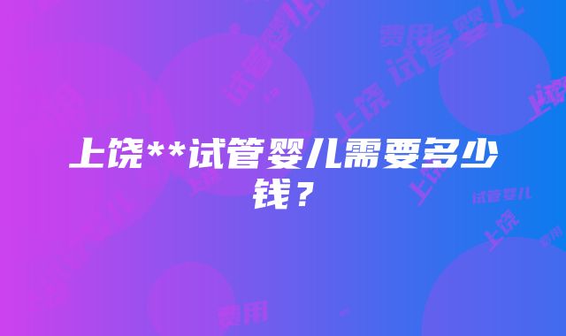 上饶**试管婴儿需要多少钱？