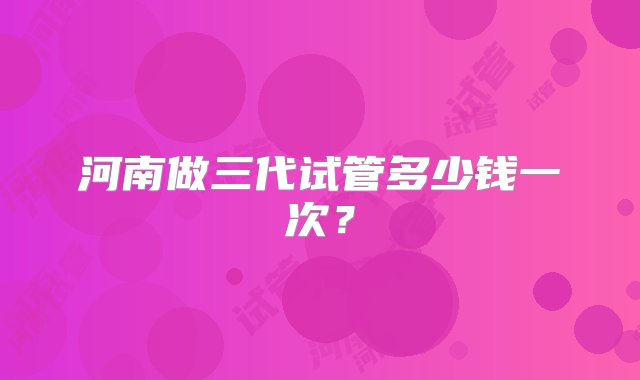 河南做三代试管多少钱一次？