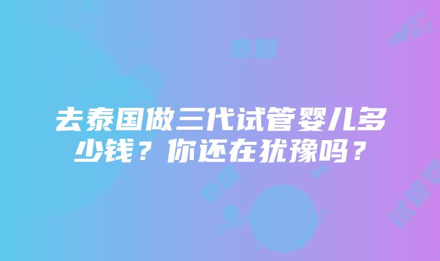 去泰国做三代试管婴儿多少钱？你还在犹豫吗？