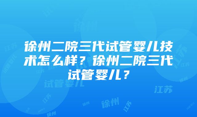 徐州二院三代试管婴儿技术怎么样？徐州二院三代试管婴儿？