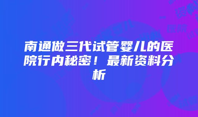 南通做三代试管婴儿的医院行内秘密！最新资料分析