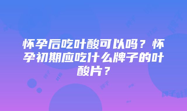 怀孕后吃叶酸可以吗？怀孕初期应吃什么牌子的叶酸片？